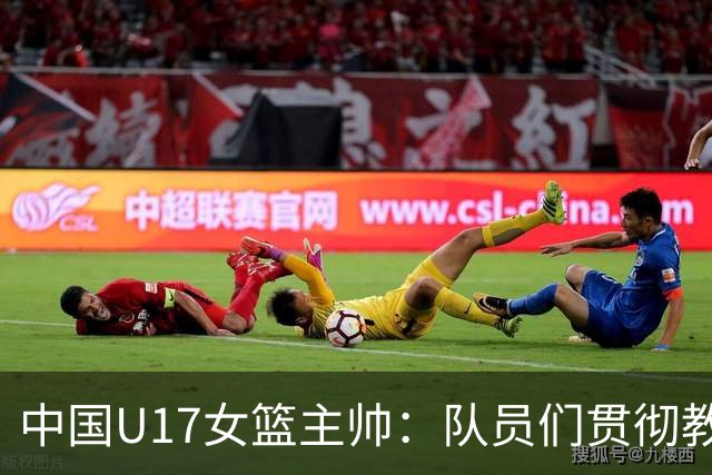 中国U17女篮主帅：队员们贯彻教练意图顽强追分 备战目标更清晰