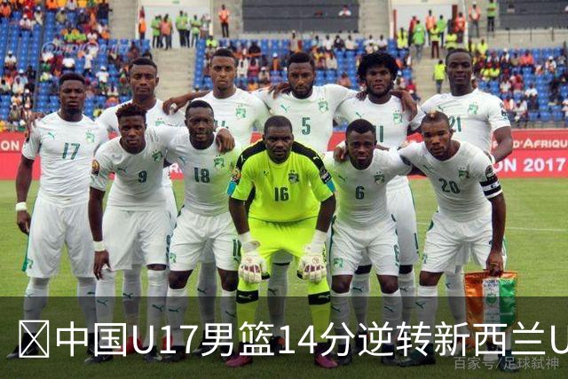 🏀中国U17男篮14分逆转新西兰U17男篮 张淳智24分 陈昱休11中2